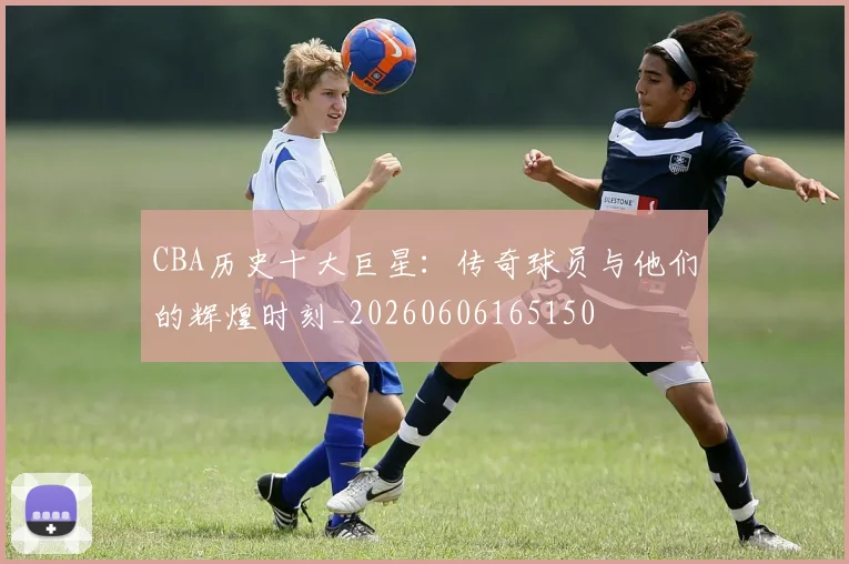 CBA历史十大巨星：传奇球员与他们的辉煌时刻_20260606165150