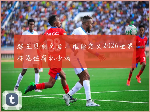 球王贝利之后，谁能定义2026世界杯恩佐有机会吗