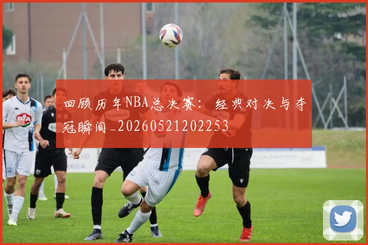 回顾历年NBA总决赛:经典对决与夺冠瞬间_20260521202253