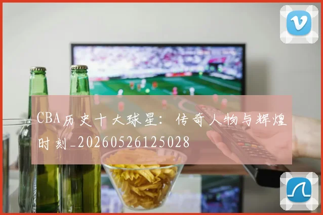 CBA历史十大球星:传奇人物与辉煌时刻_20260526125028