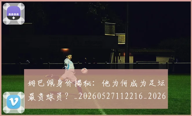 姆巴佩身价揭秘:他为何成为足坛最贵球员?_20260527112216_20260609132850