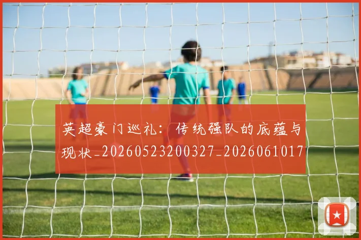 英超豪门巡礼:传统强队的底蕴与现状_20260523200327_20260610170059
