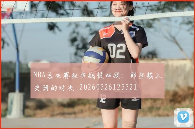 NBA总决赛经典战役回顾:那些载入史册的对决_20260526125521