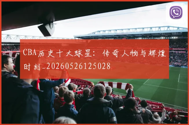 CBA历史十大球星：传奇人物与辉煌时刻_20260526125028