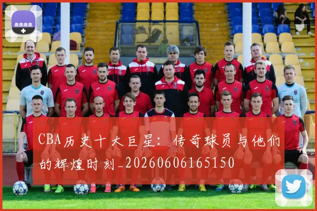 CBA历史十大巨星：传奇球员与他们的辉煌时刻_20260606165150