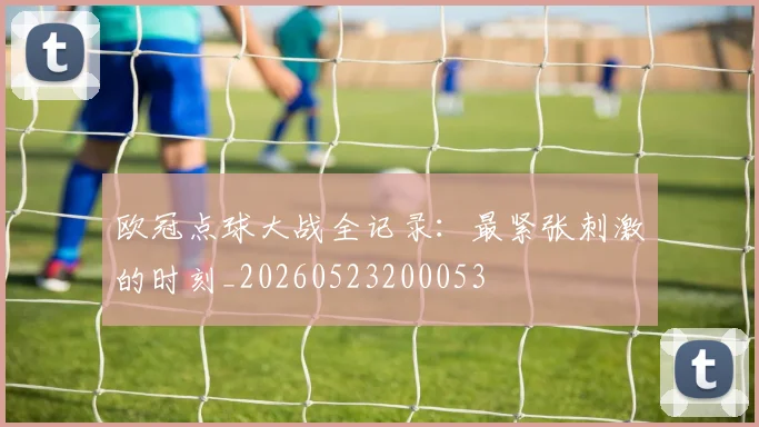 欧冠点球大战全记录:最紧张刺激的时刻_20260523200053