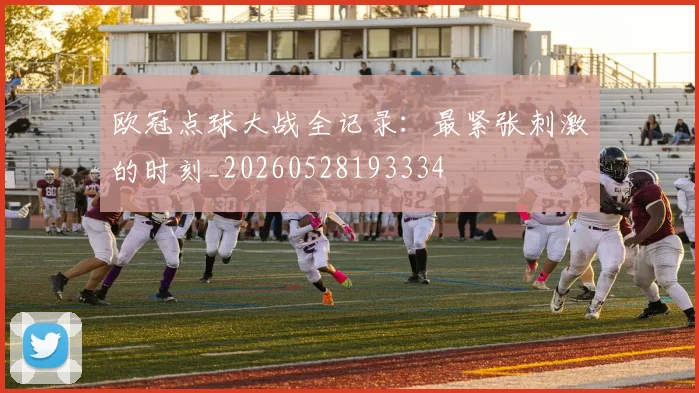 欧冠点球大战全记录:最紧张刺激的时刻_20260528193334
